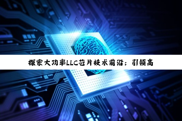 探索大功率LLC芯片技术前沿：引领高效功率转换新热点